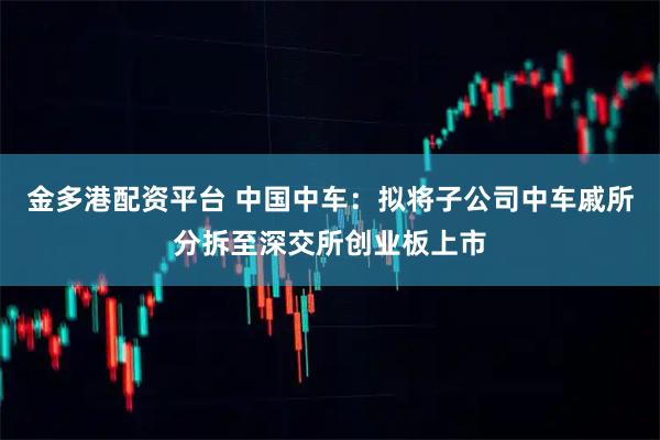 金多港配资平台 中国中车：拟将子公司中车戚所分拆至深交所创业板上市