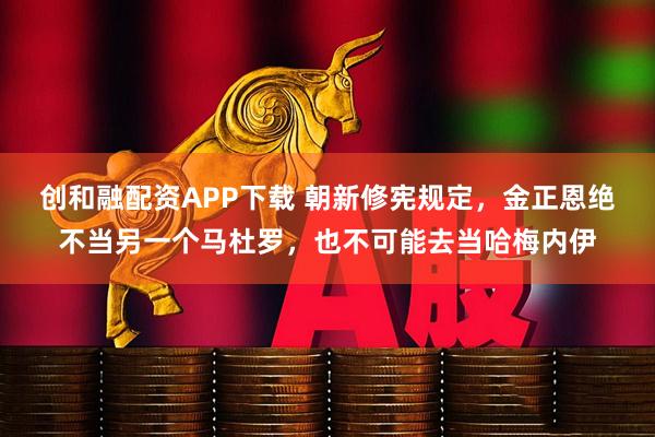 创和融配资APP下载 朝新修宪规定，金正恩绝不当另一个马杜罗，也不可能去当哈梅内伊