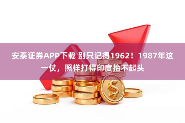 安泰证券APP下载 别只记得1962！1987年这一仗，照样打得印度抬不起头