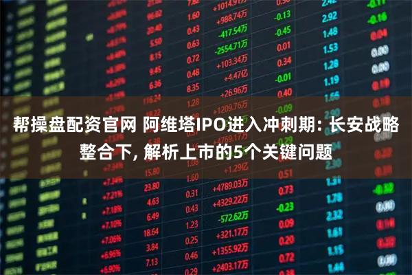 帮操盘配资官网 阿维塔IPO进入冲刺期: 长安战略整合下, 解析上市的5个关键问题