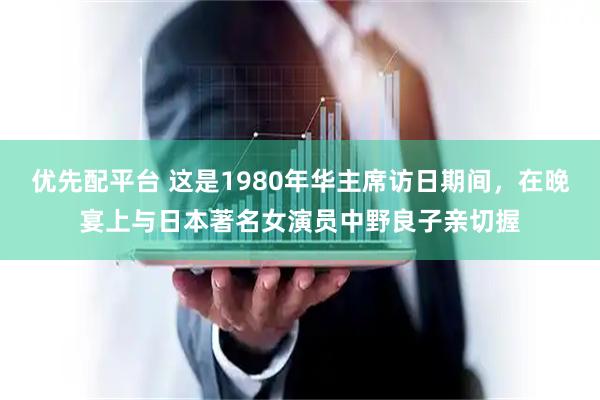 优先配平台 这是1980年华主席访日期间，在晚宴上与日本著名女演员中野良子亲切握